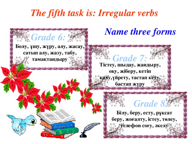 The fifth task is: Irregular verbs Name three forms Grade 6: Болу, ұшу, жүру, алу, жасау, сатып алу, жазу, табу, тамақтандыру Grade 7: Тістеу, шыдау, жандыру, оқу, жіберу, кетіп қалу,үйрету, тастап кету, бастап жүру Grade 8: Білу, беру, есту, рұқсат беру, жоғалту, істеу, төлеу, телефон соғу, әкелу