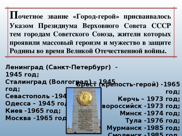 П очетное звание «Город-герой» присваивалось Указом Президиума Верховного Совета СССР тем городам Советского Союза, жители которых проявили массовый героизм и мужество в защите Родины во время Великой Отечественной войны. Ленинград (Санкт-Петербург)  - 1945 год; Сталинград (Волгоград) – 1945 год; Севастополь -1945 год; Одесса – 1945 год; Киев -1965 год; Москва -1965 год; Брест (крепость-герой) -1965 год; Керчь – 1973 год; Новороссийск -1973 год; Минск -1974 год; Тула -1976 год; Мурманск -1985 год; Смоленск -1985 год.