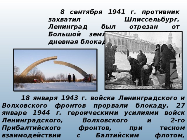     8 сентября 1941 г. противник захватил Шлиссельбург. Ленинград был отрезан от Большой земли. Началась 900-дневная блокада города на Неве.  18 января 1943 г. войска Ленинградского и Волховского фронтов прорвали блокаду. 27 январе 1944 г. героическими усилиями войск Ленинградского, Волховского и 2-го Прибалтийского фронтов, при тесном взаимодействии с Балтийским флотом, Ладожской и Онежской военными флотилиями блокада была окончательно снята.