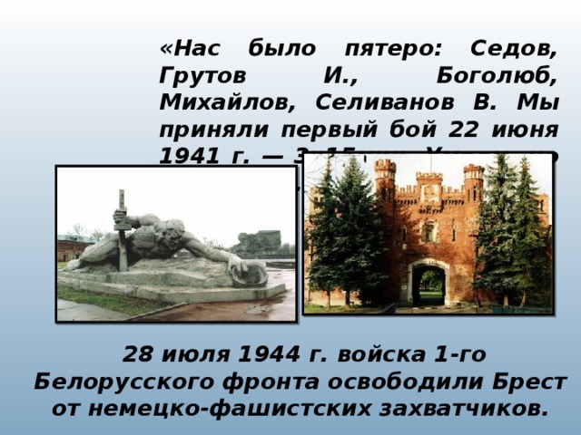 «Нас было пятеро: Седов, Грутов И., Боголюб, Михайлов, Селиванов В. Мы приняли первый бой 22 июня 1941 г. — 3ч15мин. Умрем, но не уйдем».   28 июля 1944 г. войска 1-го Белорусского фронта освободили Брест от немецко-фашистских захватчиков.