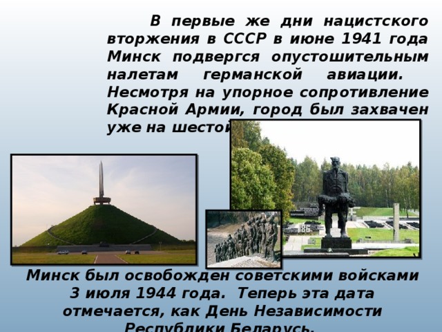 В первые же дни нацистского вторжения в СССР в июне 1941 года Минск подвергся опустошительным налетам германской авиации. Несмотря на упорное сопротивление Красной Армии, город был захвачен уже на шестой день войны. Минск был освобожден советскими войсками 3 июля 1944 года. Теперь эта дата отмечается, как День Независимости Республики Беларусь.