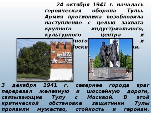 24 октября 1941 г. началась героическая оборона Тулы. Армия противника возобновила наступление с целью захвата крупного индустриального, культурного центра и транспортного узла Тулы и обхода Москвы с юго-востока.   3 декабря 1941 г. севернее города враг перерезал железную и шоссейную дороги, связывающие Тулу с Москвой. В этой критической обстановке защитники Тулы проявили мужество, стойкость и героизм. Сражаясь насмерть, они отстояли свой город. 5 декабря немецкая танковая армия начала отход.