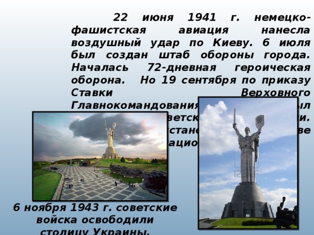 22 июня 1941 г. немецко-фашистская авиация нанесла воздушный удар по Киеву. 6 июля был создан штаб обороны города. Началась 72-дневная героическая оборона.   Но 19 сентября по приказу Ставки Верховного Главнокомандования Киев был оставлен советскими войсками. Гитлеровцы установили в Киеве жестокий оккупационный режим. 6 ноября 1943 г. советские войска освободили столицу Украины.