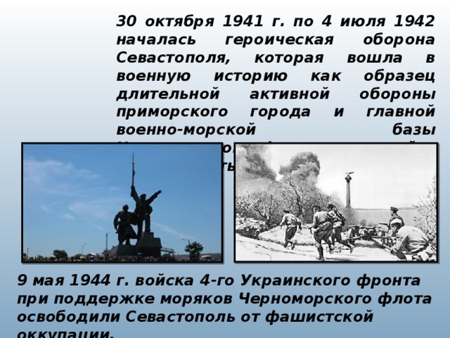 30 октября 1941 г. по 4 июля 1942 началась героическая оборона Севастополя, которая вошла в военную историю как образец длительной активной обороны приморского города и главной военно-морской базы Черноморского флота, оставшейся в глубоком тылу противника. 9 мая 1944 г. войска 4-го Украинского фронта при поддержке моряков Черноморского флота освободили Севастополь от фашистской оккупации.