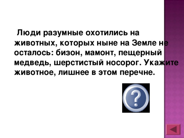 Люди разумные охотились на животных, которых ныне на Земле не осталось: бизон, мамонт, пещерный медведь, шерстистый носорог. Укажите животное, лишнее в этом перечне.  бизон