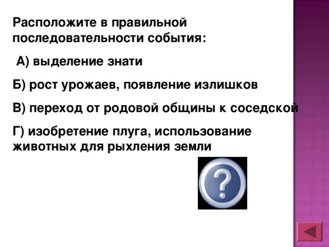 Расположите в правильной последовательности события:  А) выделение знати Б) рост урожаев, появление излишков В) переход от родовой общины к соседской Г) изобретение плуга, использование животных для рыхления земли ГБВА