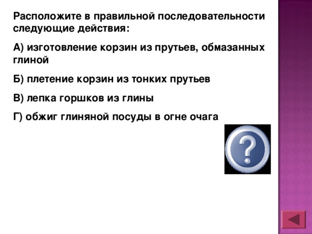 Расположите в правильной последовательности следующие действия: А) изготовление корзин из прутьев, обмазанных глиной Б) плетение корзин из тонких прутьев В) лепка горшков из глины Г) обжиг глиняной посуды в огне очага  БАВГ