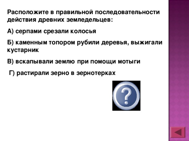 Расположите в правильной последовательности действия древних земледельцев: А) серпами срезали колосья Б) каменным топором рубили деревья, выжигали кустарник В) вскапывали землю при помощи мотыги  Г) растирали зерно в зернотерках  БВАГ