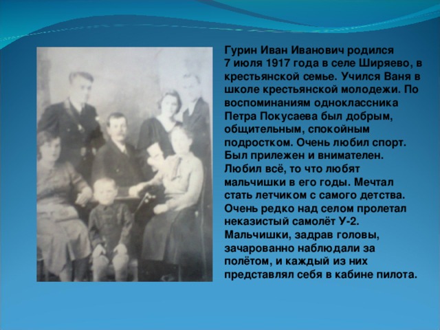 Гурин Иван Иванович родился 7 июля 1917 года в селе Ширяево, в крестьянской семье. Учился Ваня в школе крестьянской молодежи. По воспоминаниям одноклассника Петра Покусаева был добрым, общительным, спокойным подростком. Очень любил спорт. Был прилежен и внимателен. Любил всё, то что любят мальчишки в его годы. Мечтал стать летчиком с самого детства. Очень редко над селом пролетал неказистый самолёт У-2. Мальчишки, задрав головы, зачарованно наблюдали за полётом, и каждый из них представлял себя в кабине пилота.