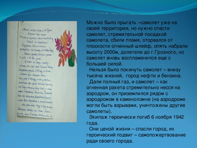 Можно было прыгать –самолет уже на своей территории, но нужно спасти самолет, стремительной посадкой самолета, сбили пламя, оторвался от плоскости огненный шлейф, опять набрали высоту 2000м, долетели до г.Грозного, но самолет вновь воспламенился еще с большей силой.  Нельзя было покинуть самолет – внизу тысяча жизней, город нефти и бензина.  Дали полный газ, и самолет – как огненная ракета стремительно несся на аэродром, он приземлился рядом с аэродромом в каменоломне (на аэродроме могли быть взрывами, уничтожены другие самолеты).  Экипаж героически погиб 6 ноября 1942 года.  Они ценой жизни – спасли город, их героический подвиг – самопожертвование ради своего города.