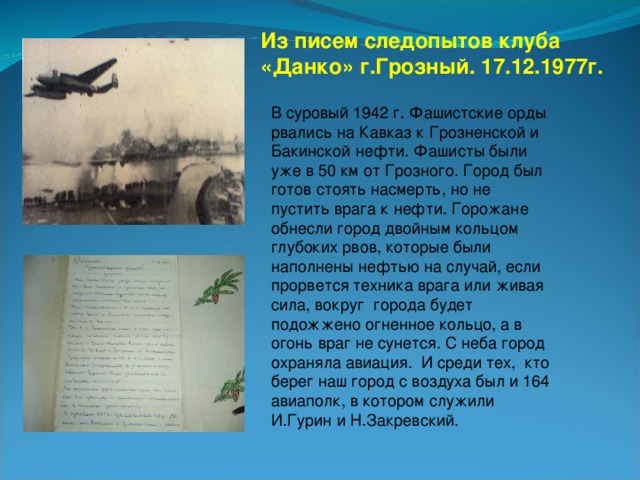 Из писем следопытов клуба «Данко» г.Грозный. 17.12.1977г. В суровый 1942 г. Фашистские орды рвались на Кавказ к Грозненской и Бакинской нефти. Фашисты были уже в 50 км от Грозного. Город был готов стоять насмерть, но не пустить врага к нефти. Горожане обнесли город двойным кольцом глубоких рвов, которые были наполнены нефтью на случай, если прорвется техника врага или живая сила, вокруг города будет подожжено огненное кольцо, а в огонь враг не сунется. С неба город охраняла авиация. И среди тех, кто берег наш город с воздуха был и 164 авиаполк, в котором служили И.Гурин и Н.Закревский.