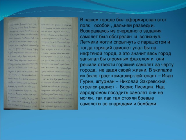 В нашем городе был сформирован этот полк особой , дальней разведки. Возвращаясь из очередного задания самолет был обстрелян и вспыхнул. Летчики могли спрыгнуть с парашютом и тогда горящий самолет упал бы на нефтяной город, а это значит весь город запылал бы огромным факелом и они решили отвести горящий самолет за черту города, не щадя своей жизни. В экипаже их было трое: командир-лейтенант – Иван Гурин, штурман – Николай Закревский, стрелок-радист - Борис Лисицин. Над аэродромом посадить самолет они не могли, так как там стояли боевые самолеты со снарядами и бомбами.