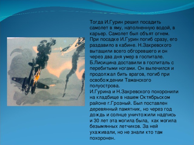 Тогда И.Гурин решил посадить самолет в яму, наполненную водой, в карьер. Самолет был объят огнем. При посадке И.Гурин погиб сразу, его раздавило в кабине. Н.Закревского вытащили всего обгоревшего и он через два дня умер в госпитале. Б.Лисицина доставили в госпиталь с перебитыми ногами. Он вылечился и продолжал бить врагов, погиб при освобождении Таманского полуострова. И.Гурина и Н.Закревского похоронили на кладбище в нашем Октябрьском районе г.Грозный. Был поставлен деревянный памятник, но через год дождь и солнце уничтожили надпись и 30 лет эта могила была, как могила безымянных летчиков. За ней ухаживали, но не знали кто там похоронен.