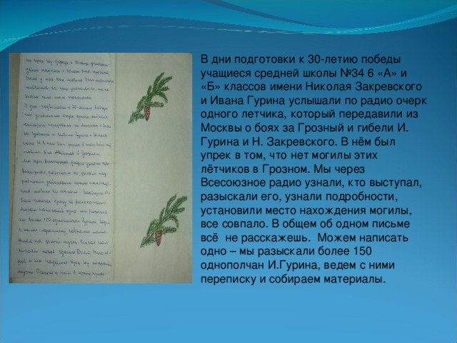 В дни подготовки к 30-летию победы учащиеся средней школы №34 6 «А» и «Б» классов имени Николая Закревского и Ивана Гурина услышали по радио очерк одного летчика, который передавили из Москвы о боях за Грозный и гибели И. Гурина и Н. Закревского. В нём был упрек в том, что нет могилы этих лётчиков в Грозном. Мы через Всесоюзное радио узнали, кто выступал, разыскали его, узнали подробности, установили место нахождения могилы, все совпало. В общем об одном письме всё не расскажешь. Можем написать одно – мы разыскали более 150 однополчан И.Гурина, ведем с ними переписку и собираем материалы.