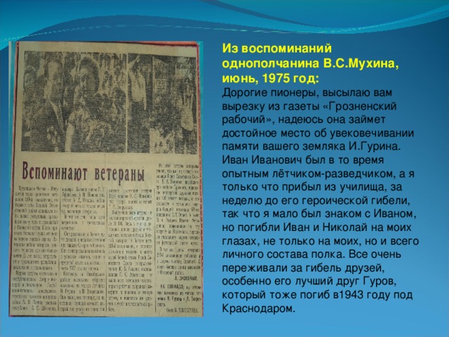 Из воспоминаний однополчанина В.С.Мухина, июнь, 1975 год: Дорогие пионеры, высылаю вам вырезку из газеты «Грозненский рабочий», надеюсь она займет достойное место об увековечивании памяти вашего земляка И.Гурина. Иван Иванович был в то время опытным лётчиком-разведчиком, а я только что прибыл из училища, за неделю до его героической гибели, так что я мало был знаком с Иваном, но погибли Иван и Николай на моих глазах, не только на моих, но и всего личного состава полка. Все очень переживали за гибель друзей, особенно его лучший друг Гуров, который тоже погиб в1943 году под Краснодаром.