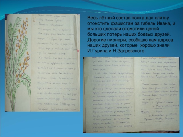 Весь лётный состав полка дал клятву отомстить фашистам за гибель Ивана, и мы это сделали отомстили ценой больших потерь наших боевых друзей. Дорогие пионеры, сообщаю вам адреса наших друзей, которые хорошо знали И.Гурина и Н.Закревского.
