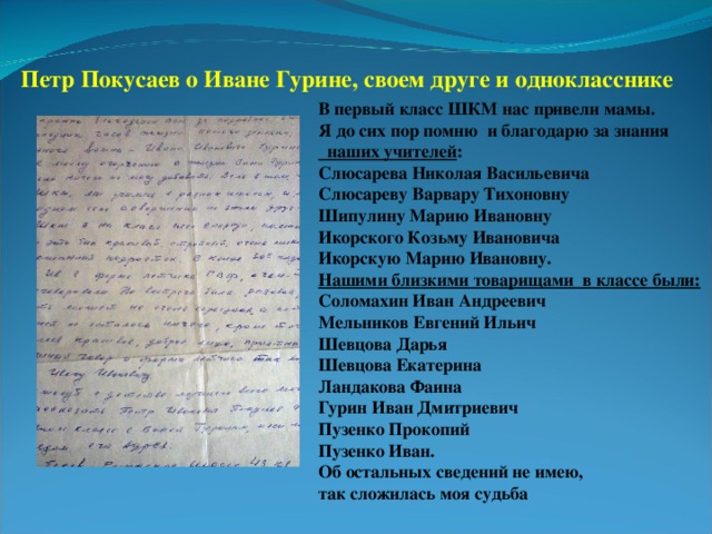 Петр Покусаев о Иване Гурине, своем друге и однокласснике В первый класс ШКМ нас привели мамы. Я до сих пор помню и благодарю за знания  наших учителей : Слюсарева Николая Васильевича Слюсареву Варвару Тихоновну Шипулину Марию Ивановну Икорского Козьму Ивановича Икорскую Марию Ивановну. Нашими близкими товарищами в классе были: Соломахин Иван Андреевич Мельников Евгений Ильич Шевцова Дарья Шевцова Екатерина Ландакова Фаина Гурин Иван Дмитриевич Пузенко Прокопий Пузенко Иван. Об остальных сведений не имею, так сложилась моя судьба