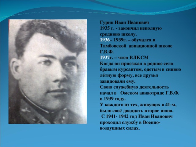 Гурин Иван Иванович 1935 г. - закончил неполную среднюю школу. – 1939г. – обучался в Тамбовской авиационной школе Г.В.Ф. г. – член ВЛКСМ Когда он приезжал в родное село бравым курсантом, одетым в синюю лётную форму, все друзья завидовали ему. Свою служебную деятельность начал в Омском авиаотряде Г.В.Ф. в 1939 году. У каждого из тех, живущих в 41-м, было своё двадцать второе июня.  С 1941- 1942 год Иван Иванович проходил службу в Военно-воздушных силах.