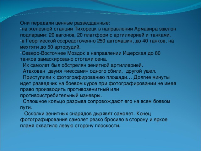 Они передали ценные разведданные: на железной станции Тихорецк в направлении Армавира эшелон подпарами: 20 вагонов, 20 платформ с артиллерией и танками. в Георгиеской сосредоточенно 250 автомашин, до 40 танков, на мехтяги до 50 арторудий. Северо-Восточнее Моздок в направлении Ищерская до 80 танков замаскировано стогами сена.  Их самолет был обстрелян зенитной артиллерией.  Атакован двумя «мессами» одного сбили, другой ушел.  Приступили к фотографированию площади… Долгие минуты идет разведчик на боевом курсе при фотографировании не имея право производить противозенитный или противоистребительный маневры.  Сплошное кольцо разрыва сопровождают его на всем боевом пути.  Осколки зенитных снарядов дырявят самолет. Конец фотографирования самолет резко бросило в сторону и яркое пламя охватило левую сторону плоскости.