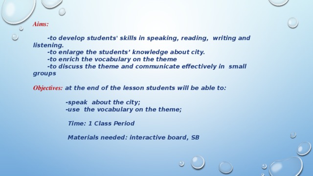 Aims:  -to develop students' skills in speaking, reading, writing and listening.  -to enlarge the students’ knowledge about city.  -to enrich the vocabulary on the theme  -to discuss the theme and communicate effectively in small groups  Objectives:  at the end of the lesson students will be able to:  -speak about the city;  -use the vocabulary on the theme;   Time: 1 Class Period   Materials needed: interactive board, SB