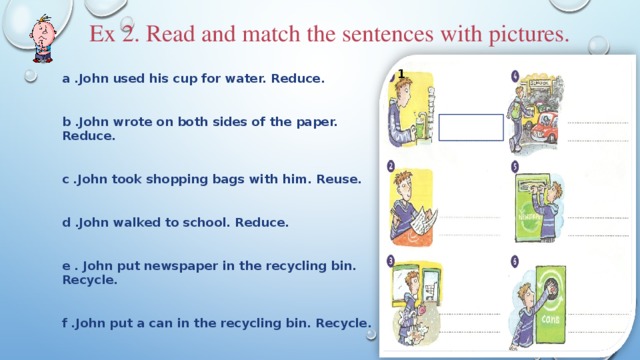 Ex 2. Read and match the sentences with pictures. 1 a .John used his cup for water. Reduce.   b .John wrote on both sides of the paper. Reduce.   c .John took shopping bags with him. Reuse.   d .John walked to school. Reduce.   e . John put newspaper in the recycling bin. Recycle.   f .John put a can in the recycling bin. Recycle.