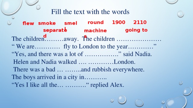 Fill the text with the words round 2110 1900 smell smoke flew going to separated machines The children………away. The children ………………… “ We are………… fly to London to the year…………” “ Yes, and there was a lot of …………….” said Nadia.  Helen and Nadia walked …. …………London.  There was a bad … ……..and rubbish everywhere. The boys arrived in a city in……….. “ Yes I like all the… ……….“ replied Alex.