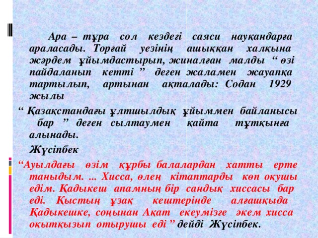 Ара – тұра сол кездегі саяси науқандарға араласады. Торғай уезінің ашыққан халқына жәрдем ұйымдастырып, жиналған малды “ өзі пайдаланып кетті ” деген жаламен жауапқа тартылып, артынан ақталады: Содан 1929 жылы “ Қазақстандағы ұлтшылдық ұйыммен байланысы бар ” деген сылтаумен қайта тұтқынға алынады.  Жүсіпбек “ Ауылдағы өзім құрбы балалардан хатты ерте таныдым. ... Хисса, өлең кітаптарды көп оқушы едім. Қадыкеш апамның бір сандық хиссасы бар еді. Қыстың ұзақ кештерінде алғашқыда Қадыкешке, соңынан Ақат екеумізге әкем хисса оқытқызып отырушы еді ” дейді Жүсіпбек.