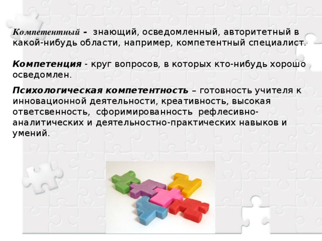 Компетентный - знающий, осведомленный, авторитетный в какой-нибудь области, например, компетентный специалист.  Компетенция - круг вопросов, в которых кто-нибудь хорошо осведомлен. Психологическая компетентность – готовность учителя к инновационной деятельности, креативность, высокая ответсвенность, сфоримированность рефлесивно-аналитических и деятельностно-практических навыков и умений.