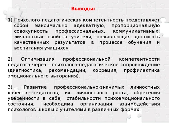 Выводы:  Психолого-педагогическая компетентность представляет собой максимально адекватную, пропорциональную совокупность профессиональных, коммуникативных, личностных свойств учителя, позволяющая достигать качественных результатов в процессе обучения и воспитания учащихся. 2) Оптимизация профессиональной компетентности педагога через психолого-педагогическое сопровождение (диагностика, рекомендации, корреция, профилактика эмоционального выгорания). 3) Развитие  профессионально-значимых личностных качеств педагогов, их личностного роста, обретения уверенности в себе,  стабильности психоэмоционального состояния,  необходима организация взаимодействия психологов школы с учителями в различных формах.