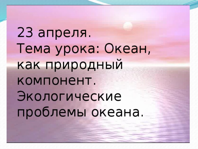 23 апреля.  Тема урока: Океан, как природный компонент.  Экологические проблемы океана.