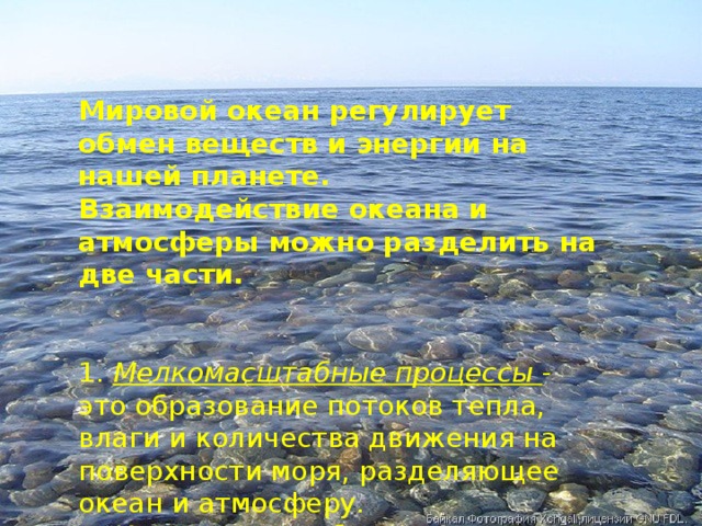 Мировой океан регулирует обмен веществ и энергии на нашей планете.  Взаимодействие океана и атмосферы можно разделить на две части.  1. Мелкомасштабные процессы - это образование потоков тепла, влаги и количества движения на поверхности моря, разделяющее океан и атмосферу.  2. Крупномасштабные процессы : Взаимодействие тепла и влаги, которое поступает из океана в атмосферу.