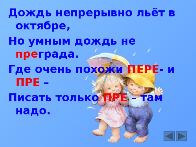 Дождь непрерывно льёт в октябре, Но умным дождь не пре града. Где очень похожи ПЕРЕ - и ПРЕ – Писать только ПРЕ – там надо.