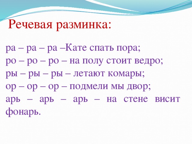 Речевая разминка: ра – ра – ра –Кате спать пора; ро – ро – ро – на полу стоит ведро; ры – ры – ры – летают комары; ор – ор – ор – подмели мы двор; арь – арь – арь – на стене висит фонарь.