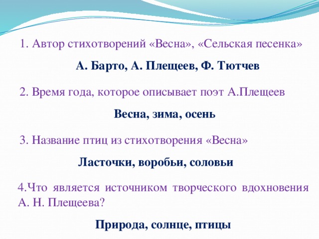 1. Автор стихотворений «Весна», «Сельская песенка» А. Барто, А. Плещеев, Ф. Тютчев 2. Время года, которое описывает поэт А.Плещеев Весна, зима, осень 3. Название птиц из стихотворения «Весна» Ласточки, воробьи, соловьи 4.Что является источником творческого вдохновения А. Н. Плещеева? Природа, солнце, птицы