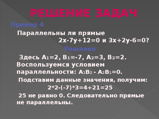 РЕШЕНИЕ ЗАДАЧ Пример 4  Параллельны ли прямые 2х-7у+12=0 и 3х+2у-6=0? Решение  Здесь А 1 =2, В 1 =-7, А 2 =3, В 2 =2. Воспользуемся условием параллельности: А 1 В 2 - А 2 В 1 =0.  Подставим данные значения, получим: 2*2-(-7)*3=4+21=25  25 не равно 0. Следовательно прямые не параллельны.
