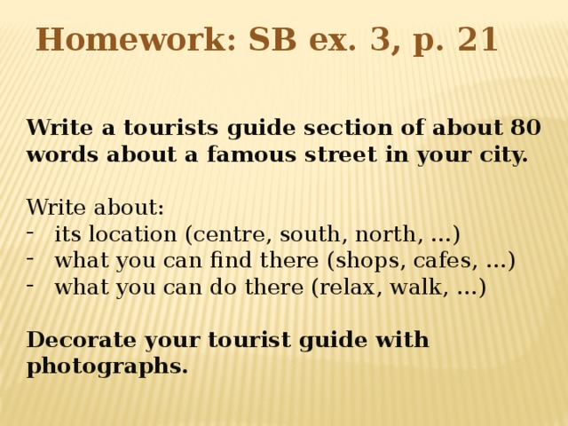 Homework: SB ex. 3, p. 21 Write a tourists guide section of about 80 words about a famous street in your city. Write about: its location (centre, south, north, …) what you can find there (shops, cafes, …) what you can do there (relax, walk, …) Decorate your tourist guide with photographs.