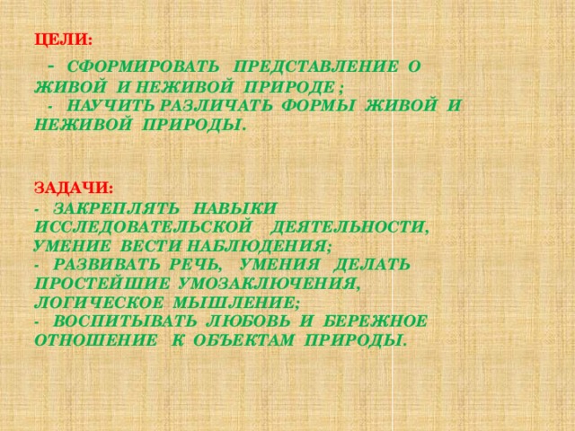 Цели:    -  сформировать представление о живой и неживой природе ;  - научить различать формы живой и неживой природы .    Задачи:   - закреплять навыки исследовательской деятельности, умение вести наблюдения;  - развивать речь, умения делать простейшие умозаключения, логическое мышление;  - воспитывать любовь и бережное отношение к объектам природы.