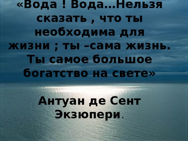 «Вода ! Вода…Нельзя сказать , что ты необходима для жизни ; ты –сама жизнь. Ты самое большое богатство на свете»   Антуан де Сент Экзюпери .