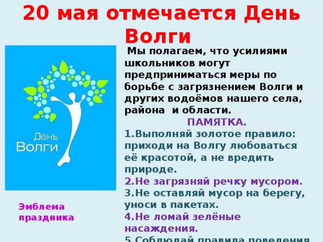 20 мая отмечается День Волги    Мы полагаем, что усилиями школьников могут предприниматься меры по борьбе с загрязнением Волги и других водоёмов нашего села, района и области. ПАМЯТКА. Выполняй золотое правило: приходи на Волгу любоваться её красотой, а не вредить природе. Не загрязняй речку мусором. Не оставляй мусор на берегу, уноси в пакетах. Не ломай зелёные насаждения. Соблюдай правила поведения на воде.  Эмблема праздника