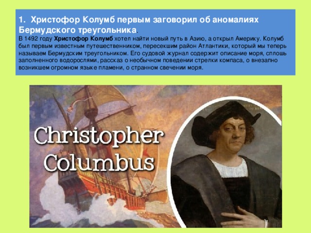 1. Христофор Колумб первым заговорил об аномалиях Бермудского треугольника .  В 1492 году Христофор Колумб хотел найти новый путь в Азию, а открыл Америку. Колумб был первым известным путешественником, пересекшим район Атлантики, который мы теперь называем Бермудским треугольником. Его судовой журнал содержит описание моря, сплошь заполненного водорослями, рассказ о необычном поведении стрелки компаса, о внезапно возникшем огромном языке пламени, о странном свечении моря.