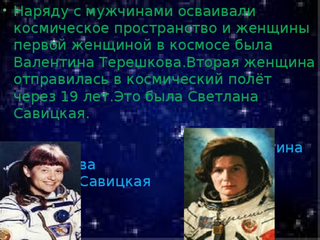 Наряду с мужчинами осваивали космическое пространство и женщины первой женщиной в космосе была Валентина Терешкова.Вторая женщина отправилась в космический полёт через 19 лет.Это была Светлана Савицкая.   Валентина Терешкова