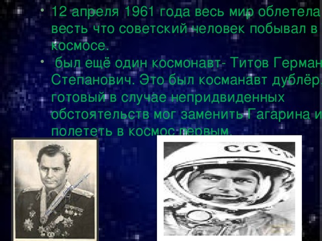 12  апреля  1961 года весь мир облетела весть что советский человек побывал в космосе.  был ещё один космонавт- Титов Герман Степанович. Это был косманавт дублёр, готовый в случае непридвиденных обстоятельств мог заменить Гагарина и полететь в космос первым.