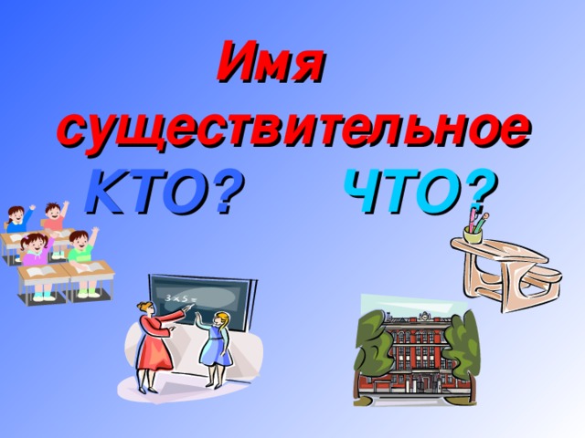 Имя существительное КТО?  ЧТО?