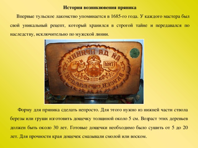 История возникновения пряника  Впервые тульское лакомство упоминается в 1685-го года. У каждого мастера был свой уникальный рецепт, который хранился в строгой тайне и передавался по наследству, исключительно по мужской линии.  Форму для пряника сделать непросто. Для этого нужно из нижней части ствола березы или груши изготовить дощечку толщиной около 5 см. Возраст этих деревьев должен быть около 30 лет. Готовые дощечки необходимо было сушить от 5 до 20 лет. Для прочности края дощечек смазывали смолой или воском.