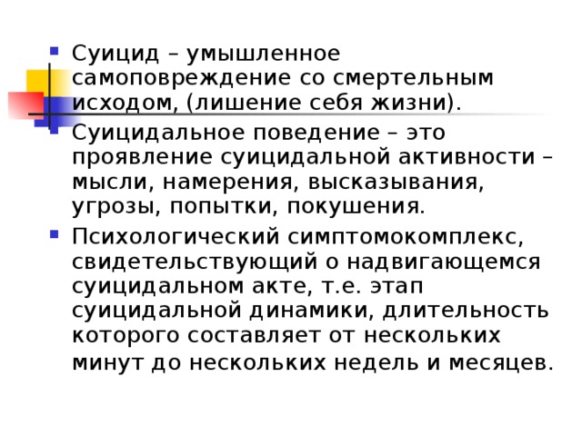 Суицид – умышленное самоповреждение со смертельным исходом, (лишение себя жизни). Суицидальное поведение – это проявление суицидальной активности – мысли, намерения, высказывания, угрозы, попытки, покушения. Психологический симптомокомплекс, свидетельствующий о надвигающемся суицидальном акте, т.е. этап суицидальной динамики, длительность которого составляет от нескольких минут до нескольких недель и месяцев.