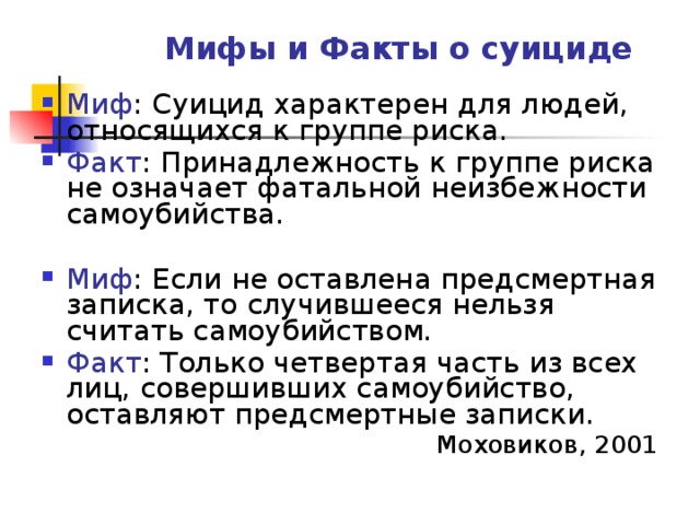 Мифы и Факты о суициде Миф : Суицид характерен для людей, относящихся к группе риска. Факт : Принадлежность к группе риска не означает фатальной неизбежности самоубийства.  Миф : Если не оставлена предсмертная записка, то случившееся нельзя считать самоубийством. Факт : Только четвертая часть из всех лиц, совершивших самоубийство, оставляют предсмертные записки. Моховиков, 2001