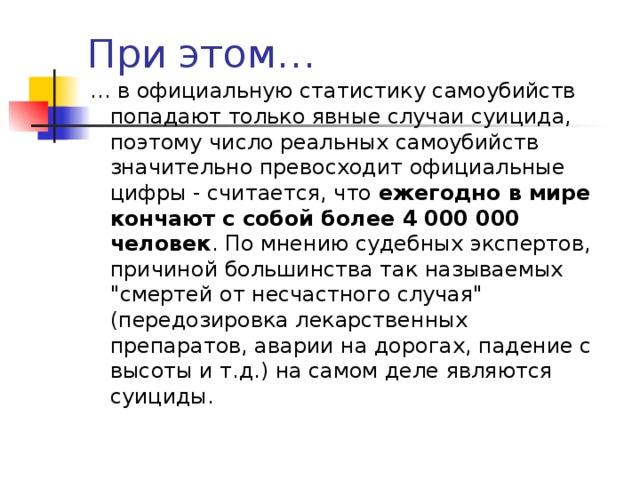 При этом… … в официальную статистику самоубийств попадают только явные случаи суицида, поэтому число реальных самоубийств значительно превосходит официальные цифры - считается, что ежегодно в мире кончают с собой более 4 000 000 человек . По мнению судебных экспертов,  причиной большинства так называемых 