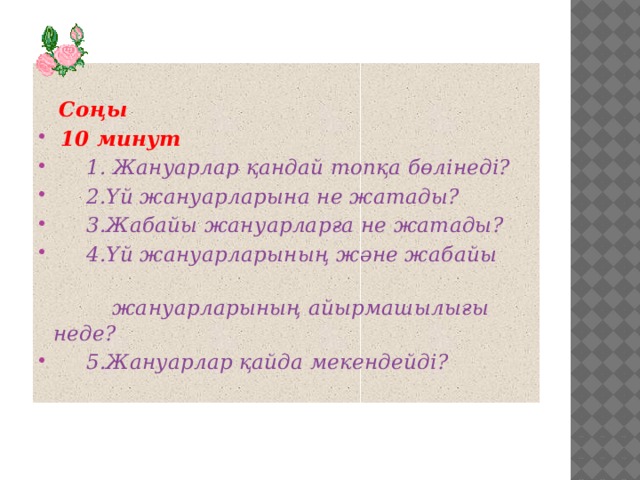 Соңы  10 минут  1. Жануарлар қандай топқа бөлінеді?  2.Үй жануарларына не жатады?  3.Жабайы жануарларға не жатады?  4.Үй жануарларының және жабайы  жануарларының айырмашылығы неде?  5.Жануарлар қайда мекендейді?