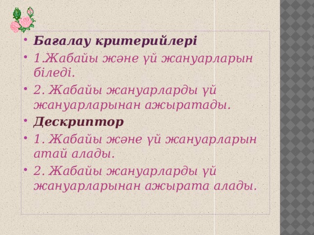 Бағалау критерийлері 1.Жабайы және үй жануарларын біледі. 2. Жабайы жануарларды үй жануарларынан ажыратады. Дескриптор 1. Жабайы және үй жануарларын атай алады. 2. Жабайы жануарларды үй жануарларынан ажырата алады.