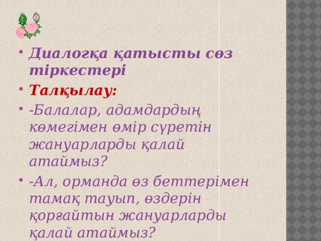 Диалогқа қатысты сөз тіркестері Талқылау: -Балалар, адамдардың көмегімен өмір сүретін жануарларды қалай атаймыз? -Ал, орманда өз беттерімен тамақ тауып, өздерін қорғайтын жануарларды қалай атаймыз?